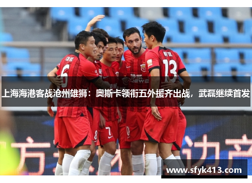 上海海港客战沧州雄狮：奥斯卡领衔五外援齐出战，武磊继续首发