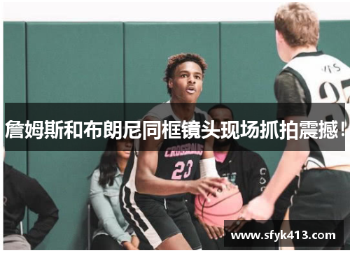 詹姆斯和布朗尼同框镜头现场抓拍震撼！