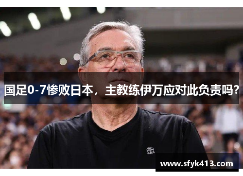 国足0-7惨败日本，主教练伊万应对此负责吗？