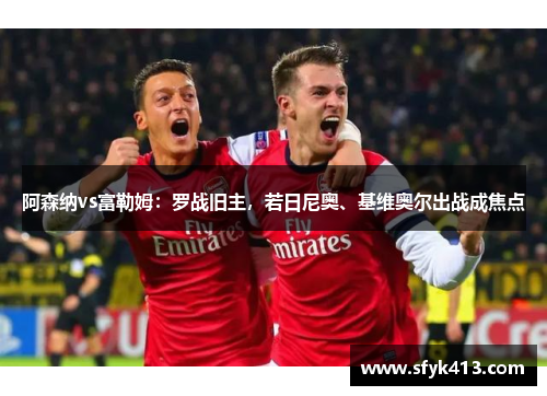 阿森纳vs富勒姆：罗战旧主，若日尼奥、基维奥尔出战成焦点